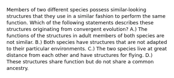 Members of two different species possess similar-looking structures that they use in a similar fashion to perform the same function. Which of the following statements describes these structures originating from convergent evolution? A.) The functions of the structures in adult members of both species are not similar. B.) Both species have structures that are not adapted to their particular environments. C.) The two species live at great distance from each other and have structures for flying. D.) These structures share function but do not share a common ancestry.