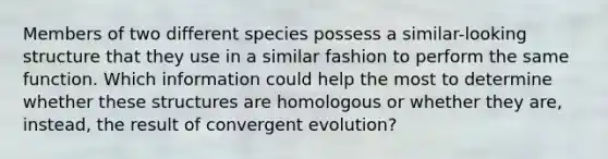 Members of two different species possess a similar-looking structure that they use in a similar fashion to perform the same function. Which information could help the most to determine whether these structures are homologous or whether they are, instead, the result of convergent evolution?