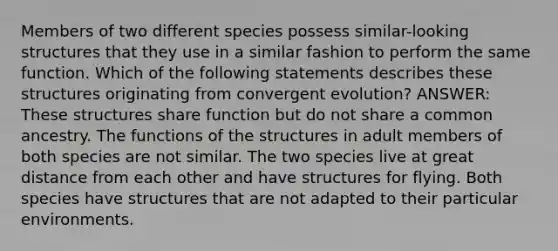 Members of two different species possess similar-looking structures that they use in a similar fashion to perform the same function. Which of the following statements describes these structures originating from convergent evolution? ANSWER: These structures share function but do not share a common ancestry. The functions of the structures in adult members of both species are not similar. The two species live at great distance from each other and have structures for flying. Both species have structures that are not adapted to their particular environments.