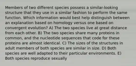 Members of two different species possess a similar-looking structure that they use in a similar fashion to perform the same function. Which information would best help distinguish between an explanation based on homology versus one based on convergent evolution? A) The two species live at great distance from each other. B) The two species share many proteins in common, and the nucleotide sequences that code for these proteins are almost identical. C) The sizes of the structures in adult members of both species are similar in size. D) Both species are well adapted to their particular environments. E) Both species reproduce sexually