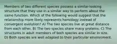 Members of two different species possess a similar-looking structure that they use in a similar way to perform about the same function. Which of the following would suggest that the relationship more likely represents homology instead of convergent evolution? A) The two species live at great distance from each other. B) The two species share many proteins. C) The structures in adult members of both species are similar in size. D) Both species are well adapted to their particular environment.