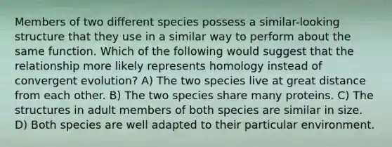 Members of two different species possess a similar-looking structure that they use in a similar way to perform about the same function. Which of the following would suggest that the relationship more likely represents homology instead of convergent evolution? A) The two species live at great distance from each other. B) The two species share many proteins. C) The structures in adult members of both species are similar in size. D) Both species are well adapted to their particular environment.