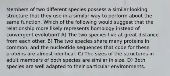 Members of two different species possess a similar-looking structure that they use in a similar way to perform about the same function. Which of the following would suggest that the relationship more likely represents homology instead of convergent evolution? A) The two species live at great distance from each other. B) The two species share many proteins in common, and the nucleotide sequences that code for these proteins are almost identical. C) The sizes of the structures in adult members of both species are similar in size. D) Both species are well adapted to their particular environments.