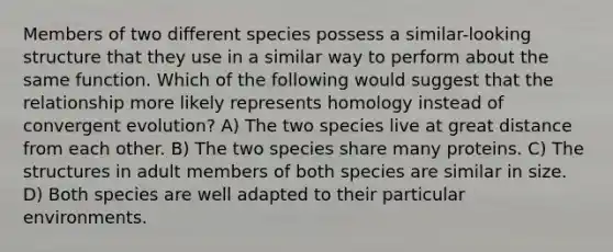 Members of two different species possess a similar-looking structure that they use in a similar way to perform about the same function. Which of the following would suggest that the relationship more likely represents homology instead of convergent evolution? A) The two species live at great distance from each other. B) The two species share many proteins. C) The structures in adult members of both species are similar in size. D) Both species are well adapted to their particular environments.