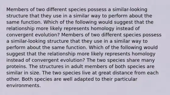 Members of two different species possess a similar-looking structure that they use in a similar way to perform about the same function. Which of the following would suggest that the relationship more likely represents homology instead of convergent evolution? Members of two different species possess a similar-looking structure that they use in a similar way to perform about the same function. Which of the following would suggest that the relationship more likely represents homology instead of convergent evolution? The two species share many proteins. The structures in adult members of both species are similar in size. The two species live at great distance from each other. Both species are well adapted to their particular environments.