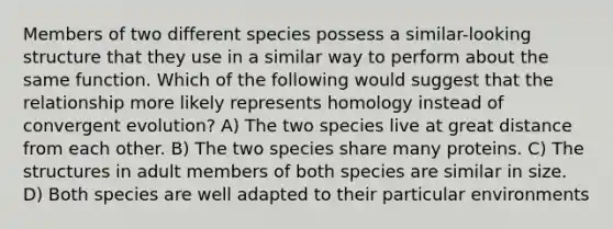 Members of two different species possess a similar-looking structure that they use in a similar way to perform about the same function. Which of the following would suggest that the relationship more likely represents homology instead of convergent evolution? A) The two species live at great distance from each other. B) The two species share many proteins. C) The structures in adult members of both species are similar in size. D) Both species are well adapted to their particular environments