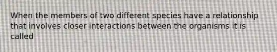 When the members of two different species have a relationship that involves closer interactions between the organisms it is called