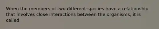 When the members of two different species have a relationship that involves close interactions between the organisms, it is called