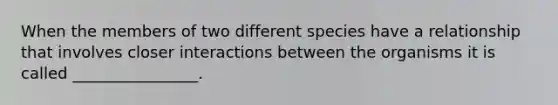 When the members of two different species have a relationship that involves closer interactions between the organisms it is called ________________.