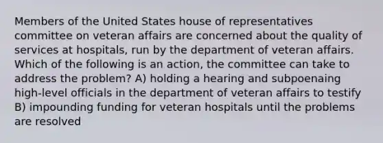 Members of the United States house of representatives committee on veteran affairs are concerned about the quality of services at hospitals, run by the department of veteran affairs. Which of the following is an action, the committee can take to address the problem? A) holding a hearing and subpoenaing high-level officials in the department of veteran affairs to testify B) impounding funding for veteran hospitals until the problems are resolved