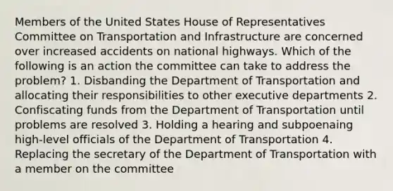 Members of the United States House of Representatives Committee on Transportation and Infrastructure are concerned over increased accidents on national highways. Which of the following is an action the committee can take to address the problem? 1. Disbanding the Department of Transportation and allocating their responsibilities to other executive departments 2. Confiscating funds from the Department of Transportation until problems are resolved 3. Holding a hearing and subpoenaing high-level officials of the Department of Transportation 4. Replacing the secretary of the Department of Transportation with a member on the committee