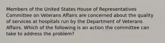 Members of the United States House of Representatives Committee on Veterans Affairs are concerned about the quality of services at hospitals run by the Department of Veterans Affairs. Which of the following is an action the committee can take to address the problem?