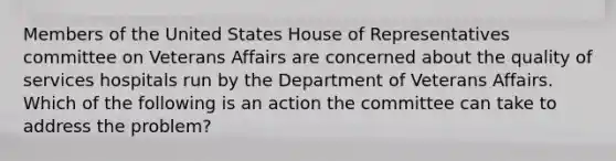 Members of the United States House of Representatives committee on Veterans Affairs are concerned about the quality of services hospitals run by the Department of Veterans Affairs. Which of the following is an action the committee can take to address the problem?