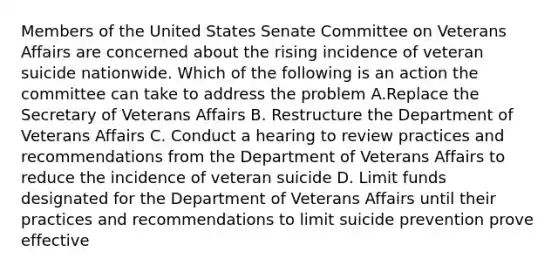 Members of the United States Senate Committee on Veterans Affairs are concerned about the rising incidence of veteran suicide nationwide. Which of the following is an action the committee can take to address the problem A.Replace the Secretary of Veterans Affairs B. Restructure the Department of Veterans Affairs C. Conduct a hearing to review practices and recommendations from the Department of Veterans Affairs to reduce the incidence of veteran suicide D. Limit funds designated for the Department of Veterans Affairs until their practices and recommendations to limit suicide prevention prove effective