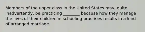 Members of the upper class in the United States may, quite inadvertently, be practicing ________ because how they manage the lives of their children in schooling practices results in a kind of arranged marriage.