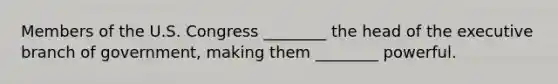 Members of the U.S. Congress ________ the head of the executive branch of government, making them ________ powerful.