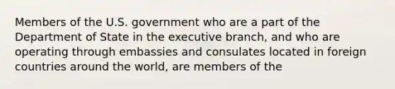 Members of the U.S. government who are a part of the Department of State in the executive branch, and who are operating through embassies and consulates located in foreign countries around the world, are members of the