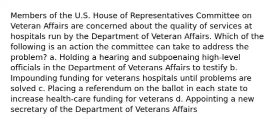 Members of the U.S. House of Representatives Committee on Veteran Affairs are concerned about the quality of services at hospitals run by the Department of Veteran Affairs. Which of the following is an action the committee can take to address the problem? a. Holding a hearing and subpoenaing high-level officials in the Department of Veterans Affairs to testify b. Impounding funding for veterans hospitals until problems are solved c. Placing a referendum on the ballot in each state to increase health-care funding for veterans d. Appointing a new secretary of the Department of Veterans Affairs