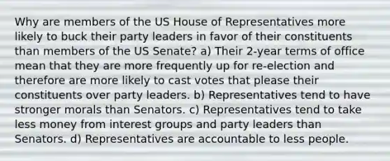 Why are members of the US House of Representatives more likely to buck their party leaders in favor of their constituents than members of the US Senate? a) Their 2-year terms of office mean that they are more frequently up for re-election and therefore are more likely to cast votes that please their constituents over party leaders. b) Representatives tend to have stronger morals than Senators. c) Representatives tend to take less money from interest groups and party leaders than Senators. d) Representatives are accountable to less people.