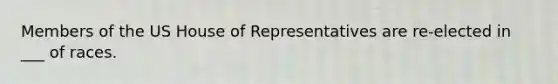 Members of the US House of Representatives are re-elected in ___ of races.