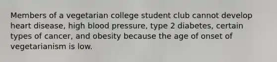 Members of a vegetarian college student club cannot develop heart disease, high blood pressure, type 2 diabetes, certain types of cancer, and obesity because the age of onset of vegetarianism is low.