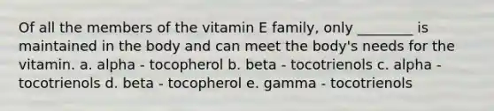 Of all the members of the vitamin E family, only ________ is maintained in the body and can meet the body's needs for the vitamin. a. alpha - tocopherol b. beta - tocotrienols c. alpha - tocotrienols d. beta - tocopherol e. gamma - tocotrienols