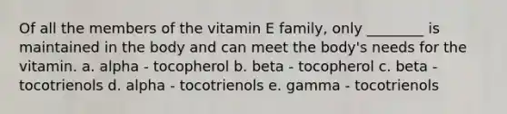 Of all the members of the vitamin E family, only ________ is maintained in the body and can meet the body's needs for the vitamin. a. alpha - tocopherol b. beta - tocopherol c. beta - tocotrienols d. alpha - tocotrienols e. gamma - tocotrienols