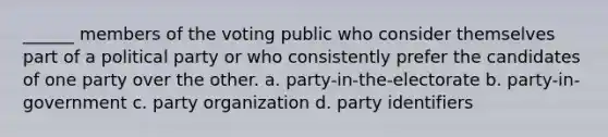 ______ members of the voting public who consider themselves part of a political party or who consistently prefer the candidates of one party over the other. a. party-in-the-electorate b. party-in-government c. party organization d. party identifiers