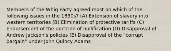 Members of the Whig Party agreed most on which of the following issues in the 1830s? (A) Extension of slavery into western territories (B) Elimination of protective tariffs (C) Endorsement of the doctrine of nullification (D) Disapproval of Andrew Jackson's policies (E) Disapproval of the "corrupt bargain" under John Quincy Adams