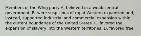 Members of the Whig party A. believed in a weak central government. B. were suspicious of rapid Western expansion and, instead, supported industrial and commercial expansion within the current boundaries of the United States. C. favored the expansion of slavery into the Western territories. D. favored free