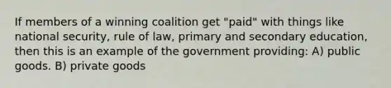 If members of a winning coalition get "paid" with things like national security, rule of law, primary and secondary education, then this is an example of the government providing: A) public goods. B) private goods