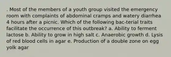 . Most of the members of a youth group visited the emergency room with complaints of abdominal cramps and watery diarrhea 4 hours after a picnic. Which of the following bac-terial traits facilitate the occurrence of this outbreak? a. Ability to ferment lactose b. Ability to grow in high salt c. Anaerobic growth d. Lysis of red blood cells in agar e. Production of a double zone on egg yolk agar