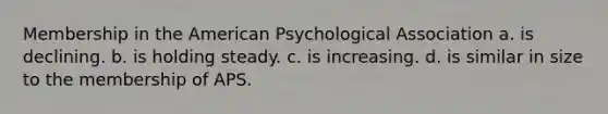 Membership in the American Psychological Association a. is declining. b. is holding steady. c. is increasing. d. is similar in size to the membership of APS.