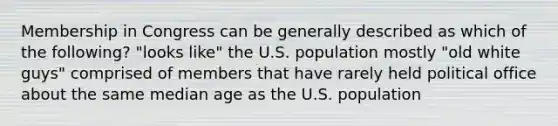 Membership in Congress can be generally described as which of the following? "looks like" the U.S. population mostly "old white guys" comprised of members that have rarely held political office about the same median age as the U.S. population