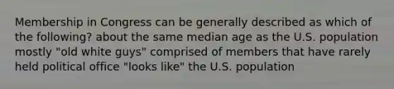 Membership in Congress can be generally described as which of the following? about the same median age as the U.S. population mostly "old white guys" comprised of members that have rarely held political office "looks like" the U.S. population