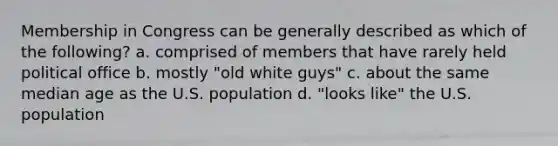 Membership in Congress can be generally described as which of the following? a. comprised of members that have rarely held political office b. mostly "old white guys" c. about the same median age as the U.S. population d. "looks like" the U.S. population