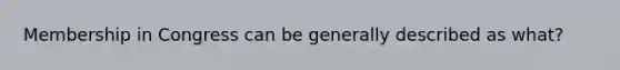 Membership in Congress can be generally described as what?