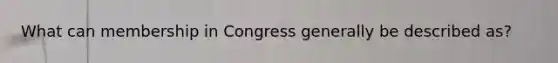 What can membership in Congress generally be described as?