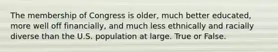 The membership of Congress is older, much better educated, more well off financially, and much less ethnically and racially diverse than the U.S. population at large. True or False.