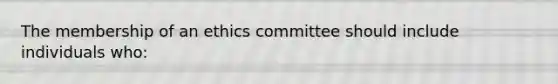 The membership of an ethics committee should include individuals who: