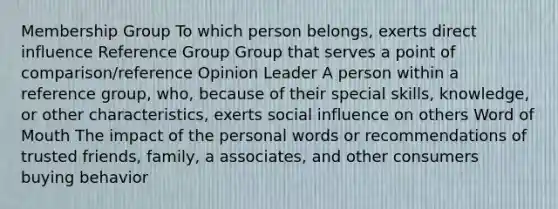 Membership Group To which person belongs, exerts direct influence Reference Group Group that serves a point of comparison/reference Opinion Leader A person within a reference group, who, because of their special skills, knowledge, or other characteristics, exerts social influence on others Word of Mouth The impact of the personal words or recommendations of trusted friends, family, a associates, and other consumers buying behavior