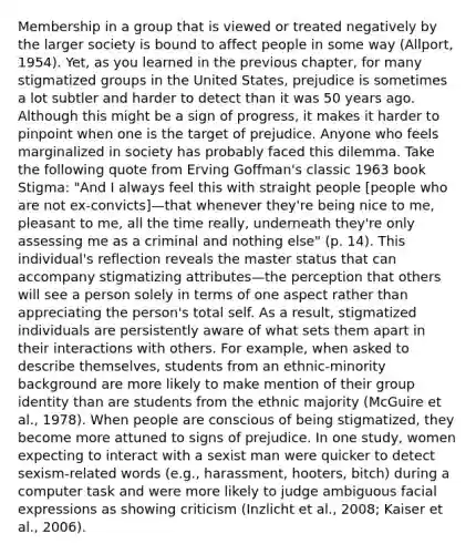 Membership in a group that is viewed or treated negatively by the larger society is bound to affect people in some way (Allport, 1954). Yet, as you learned in the previous chapter, for many stigmatized groups in the United States, prejudice is sometimes a lot subtler and harder to detect than it was 50 years ago. Although this might be a sign of progress, it makes it harder to pinpoint when one is the target of prejudice. Anyone who feels marginalized in society has probably faced this dilemma. Take the following quote from Erving Goffman's classic 1963 book Stigma: "And I always feel this with straight people [people who are not ex-convicts]—that whenever they're being nice to me, pleasant to me, all the time really, underneath they're only assessing me as a criminal and nothing else" (p. 14). This individual's reflection reveals the master status that can accompany stigmatizing attributes—the perception that others will see a person solely in terms of one aspect rather than appreciating the person's total self. As a result, stigmatized individuals are persistently aware of what sets them apart in their interactions with others. For example, when asked to describe themselves, students from an ethnic-minority background are more likely to make mention of their group identity than are students from the ethnic majority (McGuire et al., 1978). When people are conscious of being stigmatized, they become more attuned to signs of prejudice. In one study, women expecting to interact with a sexist man were quicker to detect sexism-related words (e.g., harassment, hooters, bitch) during a computer task and were more likely to judge ambiguous facial expressions as showing criticism (Inzlicht et al., 2008; Kaiser et al., 2006).