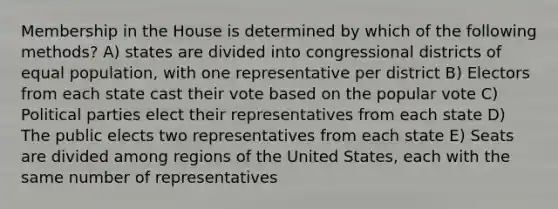 Membership in the House is determined by which of the following methods? A) states are divided into congressional districts of equal population, with one representative per district B) Electors from each state cast their vote based on the popular vote C) Political parties elect their representatives from each state D) The public elects two representatives from each state E) Seats are divided among regions of the United States, each with the same number of representatives