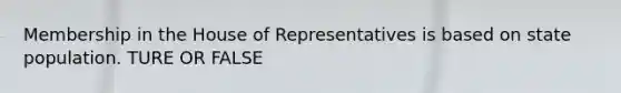 Membership in the House of Representatives is based on state population. TURE OR FALSE