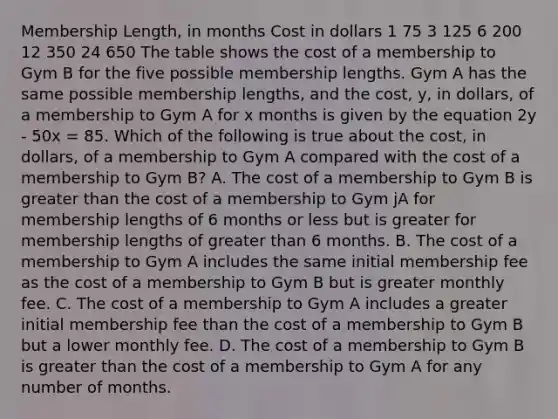 Membership Length, in months Cost in dollars 1 75 3 125 6 200 12 350 24 650 The table shows the cost of a membership to Gym B for the five possible membership lengths. Gym A has the same possible membership lengths, and the cost, y, in dollars, of a membership to Gym A for x months is given by the equation 2y - 50x = 85. Which of the following is true about the cost, in dollars, of a membership to Gym A compared with the cost of a membership to Gym B? A. The cost of a membership to Gym B is greater than the cost of a membership to Gym jA for membership lengths of 6 months or less but is greater for membership lengths of greater than 6 months. B. The cost of a membership to Gym A includes the same initial membership fee as the cost of a membership to Gym B but is greater monthly fee. C. The cost of a membership to Gym A includes a greater initial membership fee than the cost of a membership to Gym B but a lower monthly fee. D. The cost of a membership to Gym B is greater than the cost of a membership to Gym A for any number of months.