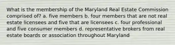 What is the membership of the Maryland Real Estate Commission comprised of? a. five members b. four members that are not real estate licensees and five that are licensees c. four professional and five consumer members d. representative brokers from real estate boards or association throughout Maryland