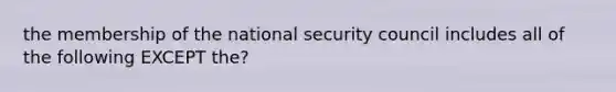 the membership of the national security council includes all of the following EXCEPT the?