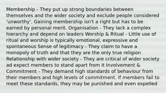 Membership - They put up strong boundaries between themselves and the wider society and exclude people considered 'unworthy'. Gaining membership isn't a right but has to be earned by personal merit. Organisation - They lack a complex hierarchy and depend on leaders Worship & Ritual - Little use of ritual and worship is typically emotional, expressive and spontaneous Sense of legitimacy - They claim to have a monopoly of truth and that they are the only true religion Relationship with wider society - They are critical of wider society ad expect members to stand apart from it Involvement & Commitment - They demand high standards of behaviour from their members and high levels of commitment. If members fail to meet these standards, they may be punished and even expelled