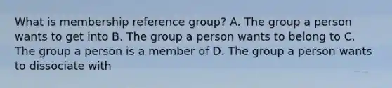 What is membership reference group? A. The group a person wants to get into B. The group a person wants to belong to C. The group a person is a member of D. The group a person wants to dissociate with