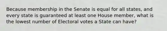 Because membership in the Senate is equal for all states, and every state is guaranteed at least one House member, what is the lowest number of Electoral votes a State can have?